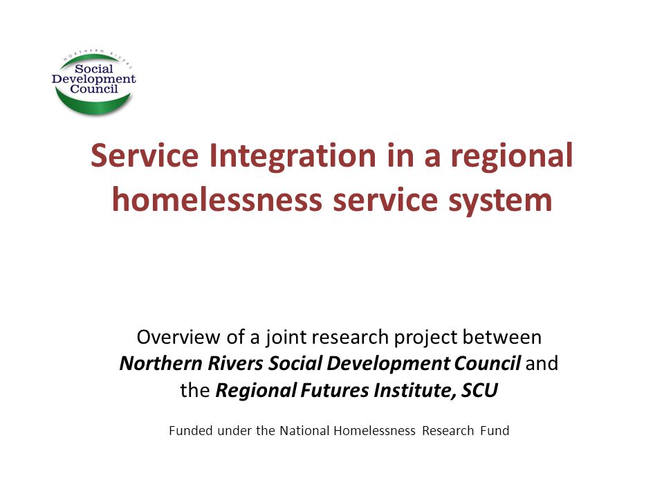Service Integration in a regional homelessness service system Overview of a joint research project between Northern Rivers Social Development Council and the Regional Futures Institute, SCU Funded under the National Homelessness Research Fund