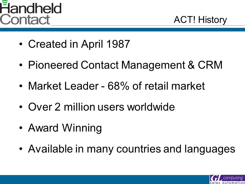 Created in April 1987 Pioneered Contact Management & CRM Market Leader - 68% of retail market Over 2 million users worldwide Award Winning Available in many countries and languages ACT.