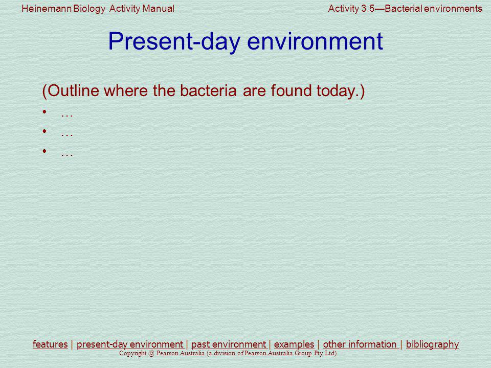 Heinemann Biology Activity Manual Activity 3.5—Bacterial environments Pearson Australia (a division of Pearson Australia Group Pty Ltd) Present-day environment (Outline where the bacteria are found today.) … featuresfeatures | present-day environment | past environment | examples | other information | bibliographypresent-day environment past environment examplesother information bibliography