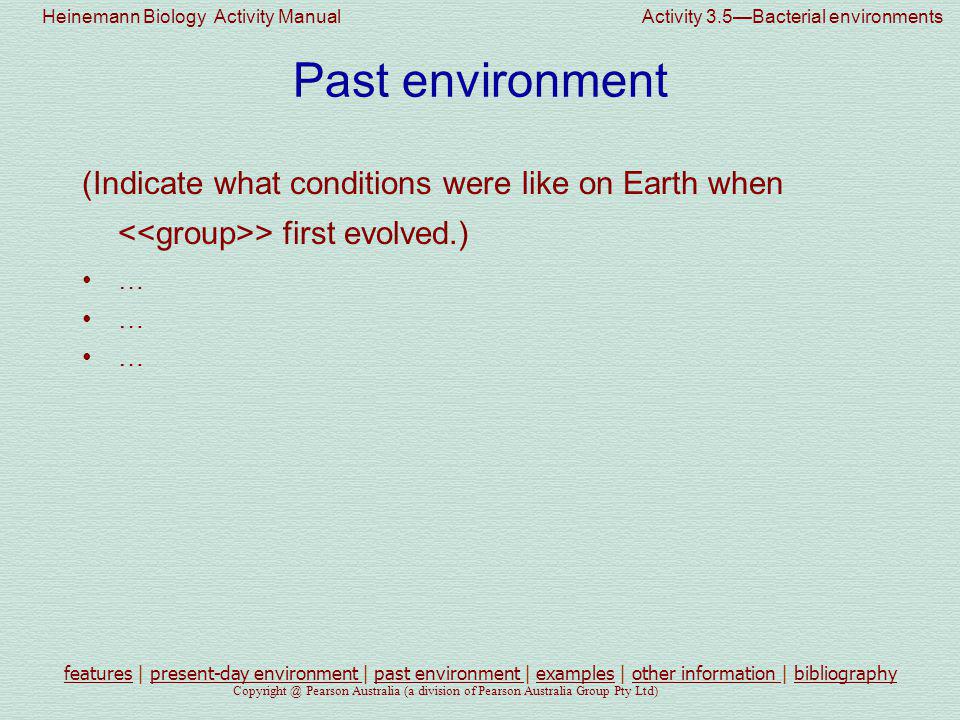 Heinemann Biology Activity Manual Activity 3.5—Bacterial environments Pearson Australia (a division of Pearson Australia Group Pty Ltd) Past environment (Indicate what conditions were like on Earth when > first evolved.) … featuresfeatures | present-day environment | past environment | examples | other information | bibliographypresent-day environment past environment examplesother information bibliography