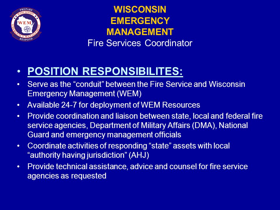WISCONSIN EMERGENCY MANAGEMENT Fire Services Coordinator POSITION RESPONSIBILITES: Serve as the conduit between the Fire Service and Wisconsin Emergency Management (WEM) Available 24-7 for deployment of WEM Resources Provide coordination and liaison between state, local and federal fire service agencies, Department of Military Affairs (DMA), National Guard and emergency management officials Coordinate activities of responding state assets with local authority having jurisdiction (AHJ) Provide technical assistance, advice and counsel for fire service agencies as requested