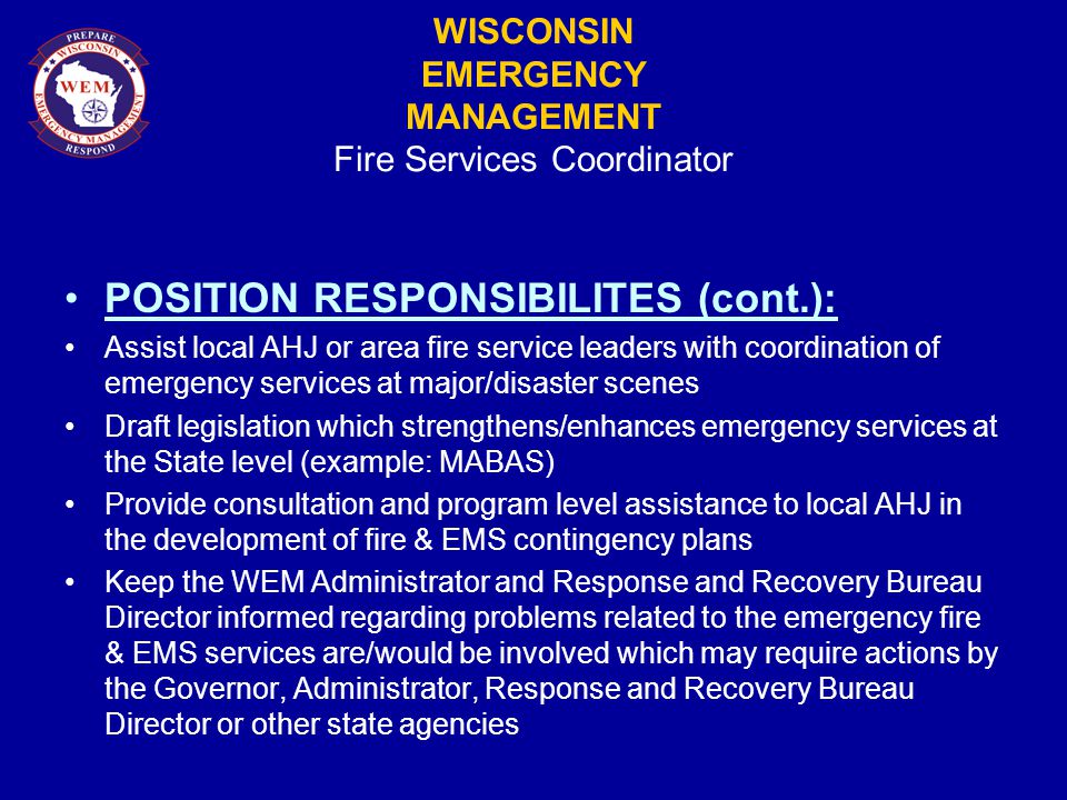 WISCONSIN EMERGENCY MANAGEMENT Fire Services Coordinator POSITION RESPONSIBILITES (cont.): Assist local AHJ or area fire service leaders with coordination of emergency services at major/disaster scenes Draft legislation which strengthens/enhances emergency services at the State level (example: MABAS) Provide consultation and program level assistance to local AHJ in the development of fire & EMS contingency plans Keep the WEM Administrator and Response and Recovery Bureau Director informed regarding problems related to the emergency fire & EMS services are/would be involved which may require actions by the Governor, Administrator, Response and Recovery Bureau Director or other state agencies