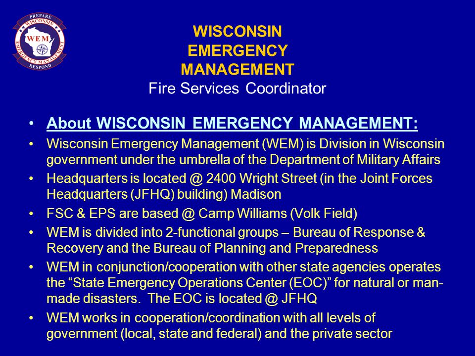 WISCONSIN EMERGENCY MANAGEMENT Fire Services Coordinator About WISCONSIN EMERGENCY MANAGEMENT: Wisconsin Emergency Management (WEM) is Division in Wisconsin government under the umbrella of the Department of Military Affairs Headquarters is 2400 Wright Street (in the Joint Forces Headquarters (JFHQ) building) Madison FSC & EPS are Camp Williams (Volk Field) WEM is divided into 2-functional groups – Bureau of Response & Recovery and the Bureau of Planning and Preparedness WEM in conjunction/cooperation with other state agencies operates the State Emergency Operations Center (EOC) for natural or man- made disasters.