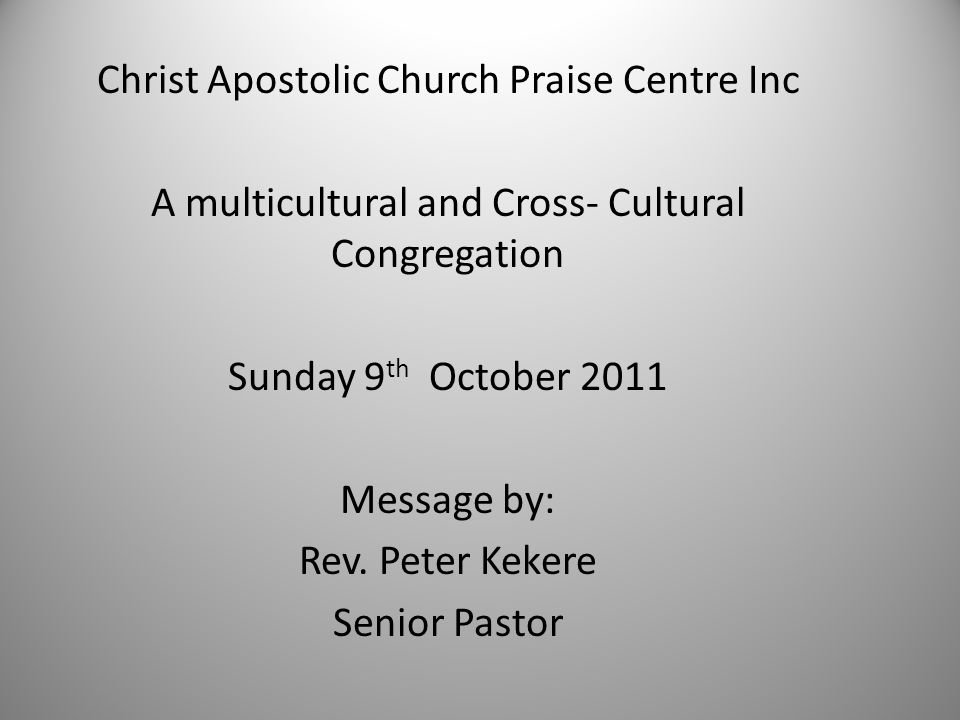 Christ Apostolic Church Praise Centre Inc A multicultural and Cross- Cultural Congregation Sunday 9 th October 2011 Message by: Rev.