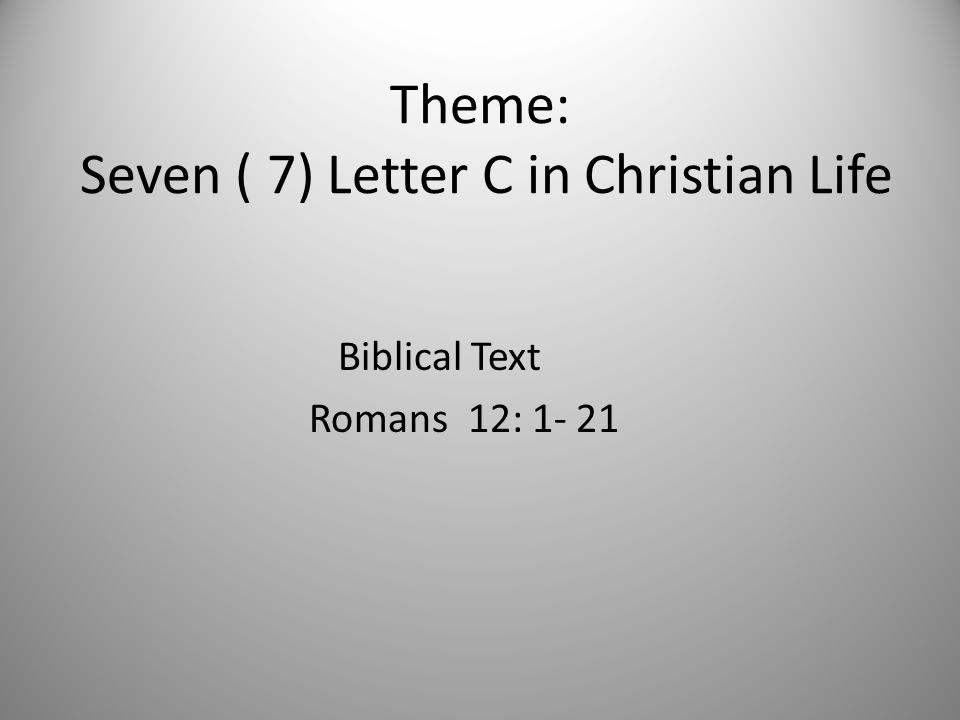 Theme: Seven ( 7) Letter C in Christian Life Biblical Text Romans 12: 1- 21