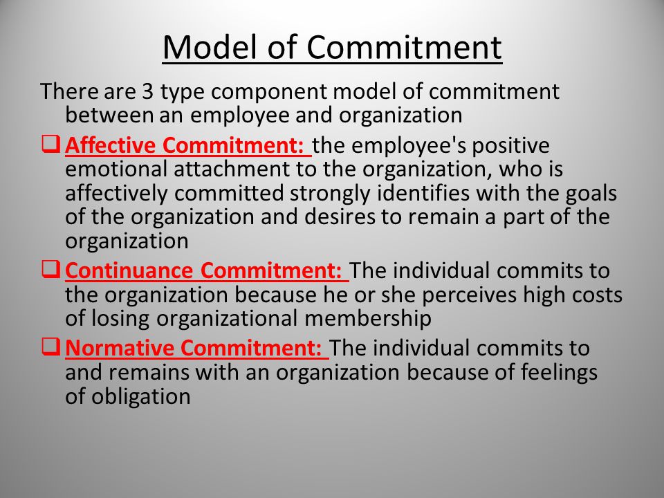 Model of Commitment There are 3 type component model of commitment between an employee and organization  Affective Commitment: the employee s positive emotional attachment to the organization, who is affectively committed strongly identifies with the goals of the organization and desires to remain a part of the organization  Continuance Commitment: The individual commits to the organization because he or she perceives high costs of losing organizational membership  Normative Commitment: The individual commits to and remains with an organization because of feelings of obligation