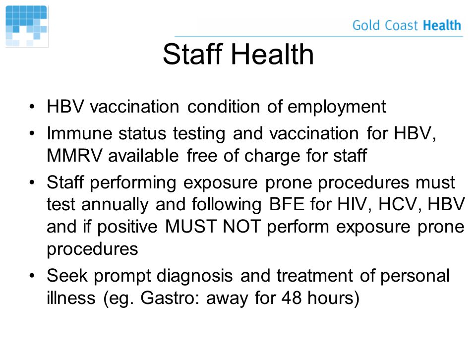 Staff Health HBV vaccination condition of employment Immune status testing and vaccination for HBV, MMRV available free of charge for staff Staff performing exposure prone procedures must test annually and following BFE for HIV, HCV, HBV and if positive MUST NOT perform exposure prone procedures Seek prompt diagnosis and treatment of personal illness (eg.