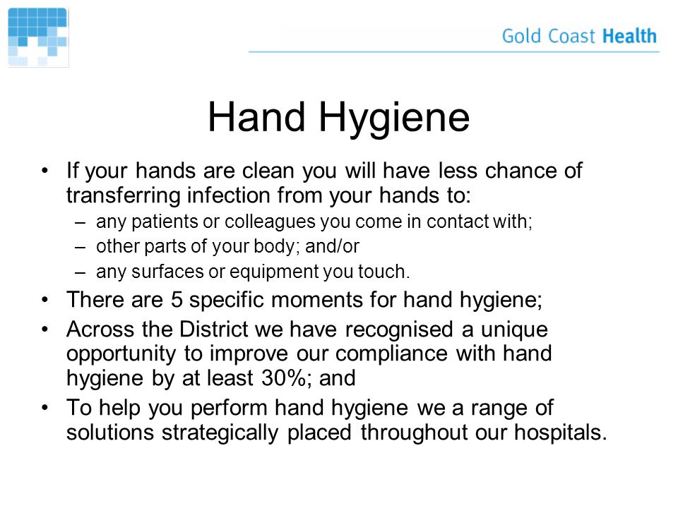 Hand Hygiene If your hands are clean you will have less chance of transferring infection from your hands to: –any patients or colleagues you come in contact with; –other parts of your body; and/or –any surfaces or equipment you touch.