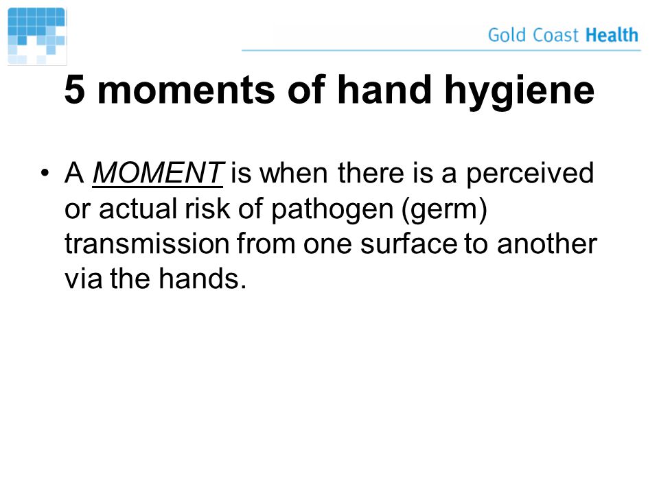 5 moments of hand hygiene A MOMENT is when there is a perceived or actual risk of pathogen (germ) transmission from one surface to another via the hands.