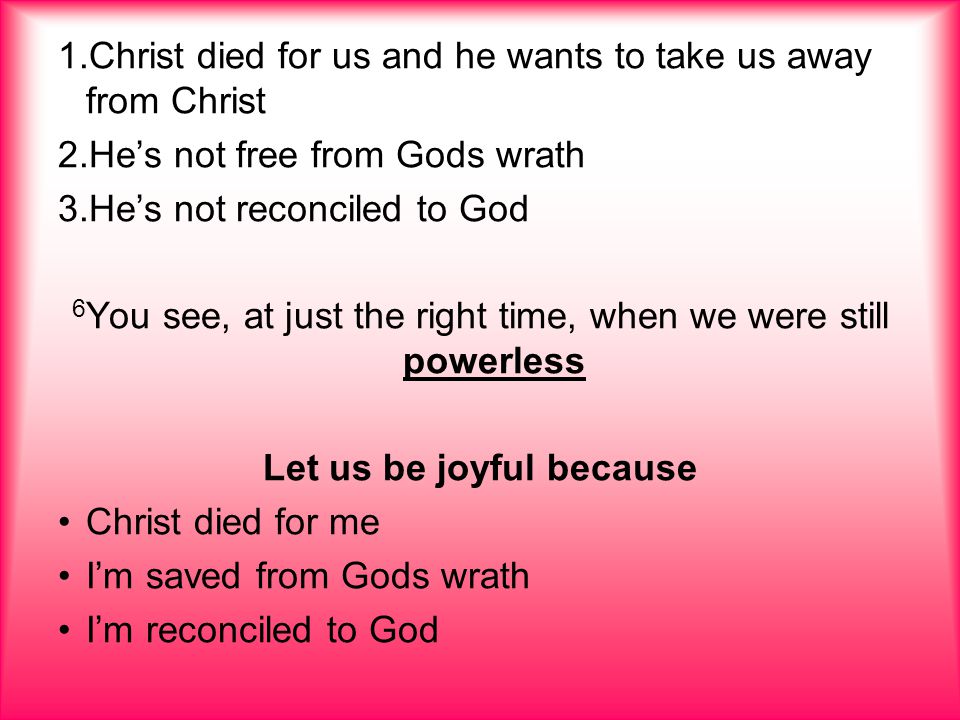 1.Christ died for us and he wants to take us away from Christ 2.He’s not free from Gods wrath 3.He’s not reconciled to God 6 You see, at just the right time, when we were still powerless Let us be joyful because Christ died for me I’m saved from Gods wrath I’m reconciled to God
