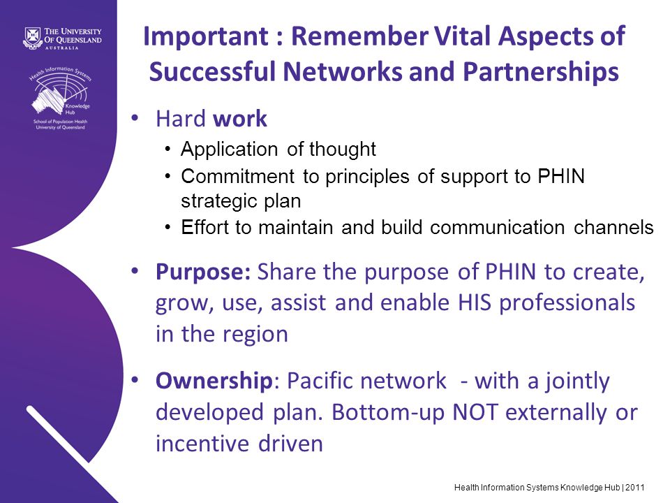 Health Information Systems Knowledge Hub | 2011 Important : Remember Vital Aspects of Successful Networks and Partnerships Hard work Application of thought Commitment to principles of support to PHIN strategic plan Effort to maintain and build communication channels Purpose: Share the purpose of PHIN to create, grow, use, assist and enable HIS professionals in the region Ownership: Pacific network - with a jointly developed plan.