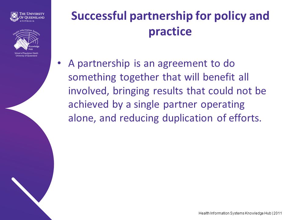 Health Information Systems Knowledge Hub | 2011 Successful partnership for policy and practice A partnership is an agreement to do something together that will benefit all involved, bringing results that could not be achieved by a single partner operating alone, and reducing duplication of efforts.