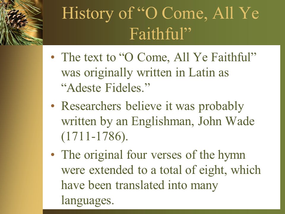History of O Come, All Ye Faithful The text to O Come, All Ye Faithful was originally written in Latin as Adeste Fideles. Researchers believe it was probably written by an Englishman, John Wade ( ).