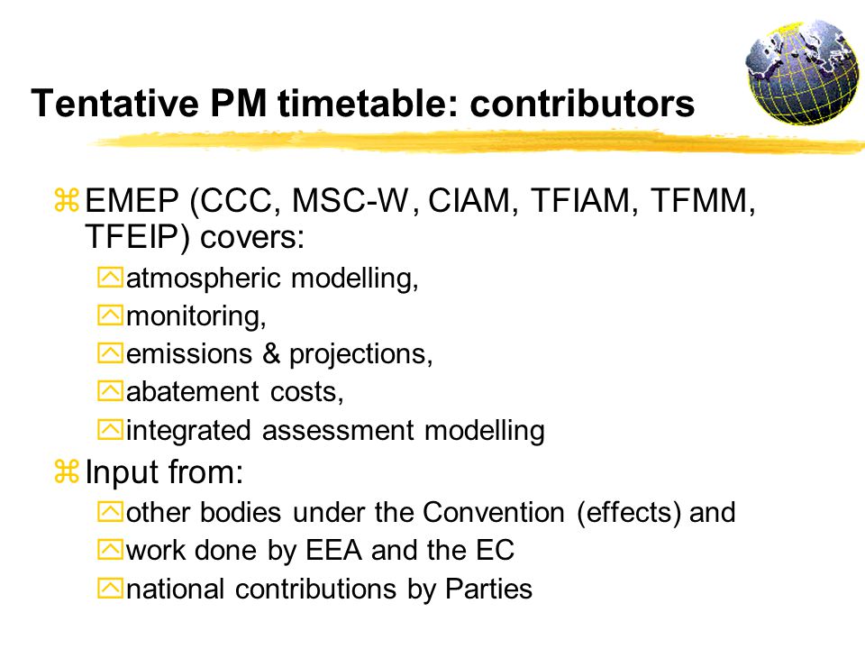 Tentative PM timetable: contributors z EMEP (CCC, MSC-W, CIAM, TFIAM, TFMM, TFEIP) covers: y atmospheric modelling, y monitoring, y emissions & projections, y abatement costs, y integrated assessment modelling z Input from: y other bodies under the Convention (effects) and y work done by EEA and the EC y national contributions by Parties