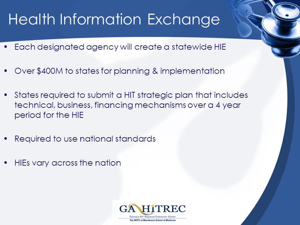 Health Information Exchange Each designated agency will create a statewide HIE Over $400M to states for planning & implementation States required to submit a HIT strategic plan that includes technical, business, financing mechanisms over a 4 year period for the HIE Required to use national standards HIEs vary across the nation