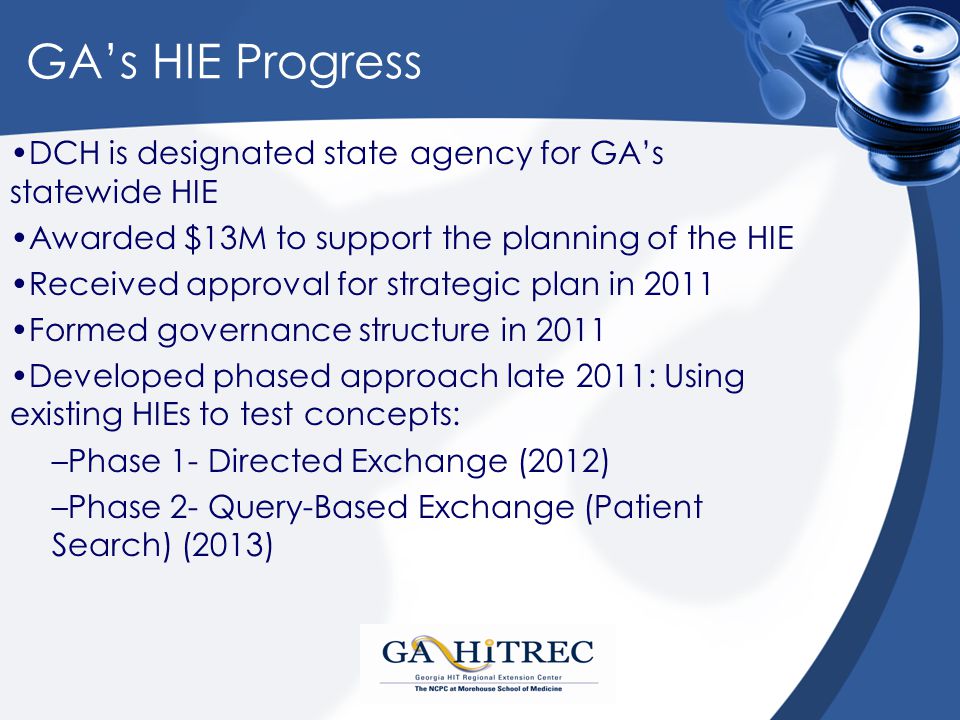 GA’s HIE Progress DCH is designated state agency for GA’s statewide HIE Awarded $13M to support the planning of the HIE Received approval for strategic plan in 2011 Formed governance structure in 2011 Developed phased approach late 2011: Using existing HIEs to test concepts: –Phase 1- Directed Exchange (2012) –Phase 2- Query-Based Exchange (Patient Search) (2013)
