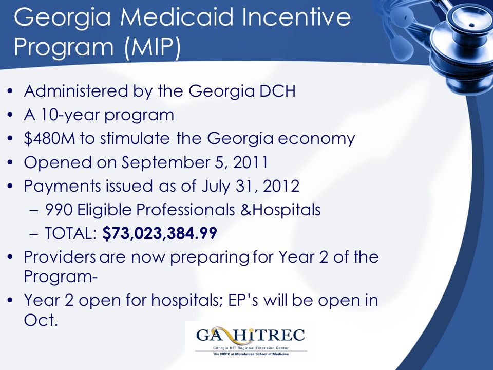 Georgia Medicaid Incentive Program (MIP) Administered by the Georgia DCH A 10-year program $480M to stimulate the Georgia economy Opened on September 5, 2011 Payments issued as of July 31, 2012 –990 Eligible Professionals &Hospitals –TOTAL: $73,023, Providers are now preparing for Year 2 of the Program- Year 2 open for hospitals; EP’s will be open in Oct.