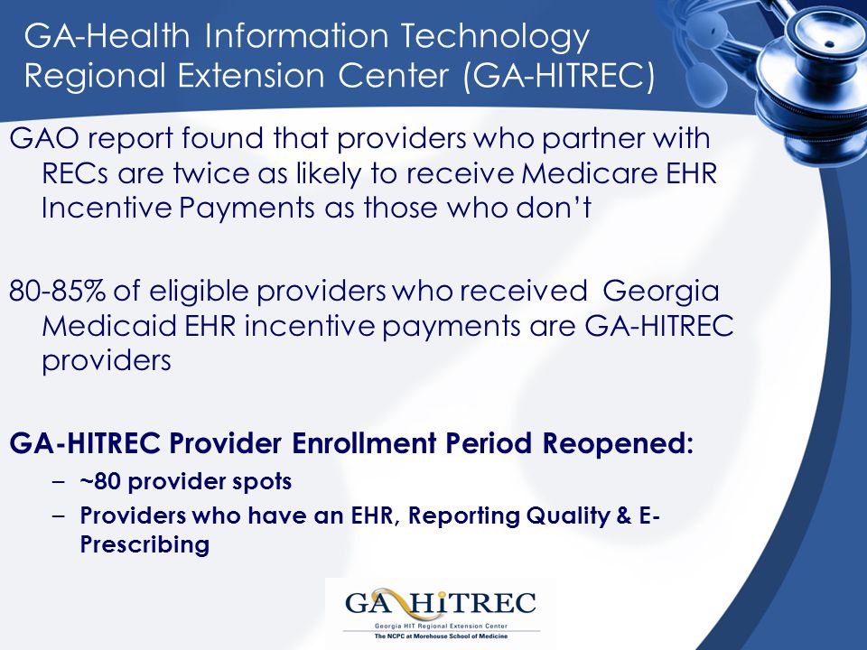 GA-Health Information Technology Regional Extension Center (GA-HITREC) GAO report found that providers who partner with RECs are twice as likely to receive Medicare EHR Incentive Payments as those who don’t 80-85% of eligible providers who received Georgia Medicaid EHR incentive payments are GA-HITREC providers GA-HITREC Provider Enrollment Period Reopened: – ~80 provider spots – Providers who have an EHR, Reporting Quality & E- Prescribing