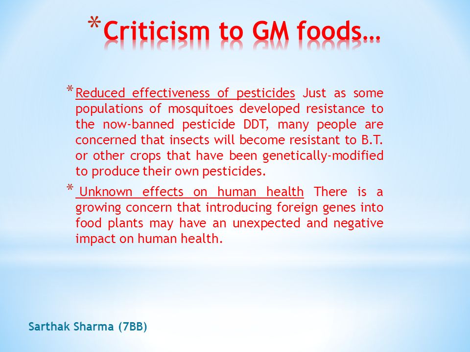 Criticism to GM foods EEnvironmental activists, religious organizations, public interest groups, professional associations and other scientists and government officials have all raised concerns about GM foods, and criticized business for pursuing profit without concern for potential hazards, and the government for failing to exercise enough deplane oversight.