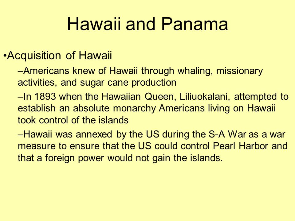 Hawaii and Panama Acquisition of Hawaii –Americans knew of Hawaii through whaling, missionary activities, and sugar cane production –In 1893 when the Hawaiian Queen, Liliuokalani, attempted to establish an absolute monarchy Americans living on Hawaii took control of the islands –Hawaii was annexed by the US during the S-A War as a war measure to ensure that the US could control Pearl Harbor and that a foreign power would not gain the islands.