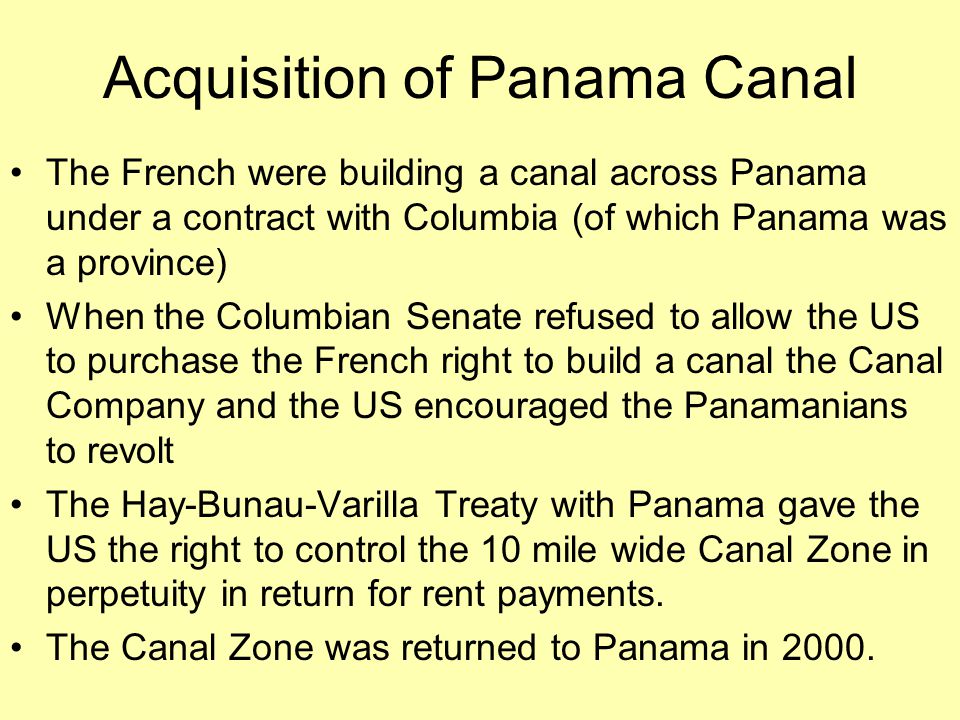 Acquisition of Panama Canal The French were building a canal across Panama under a contract with Columbia (of which Panama was a province) When the Columbian Senate refused to allow the US to purchase the French right to build a canal the Canal Company and the US encouraged the Panamanians to revolt The Hay-Bunau-Varilla Treaty with Panama gave the US the right to control the 10 mile wide Canal Zone in perpetuity in return for rent payments.