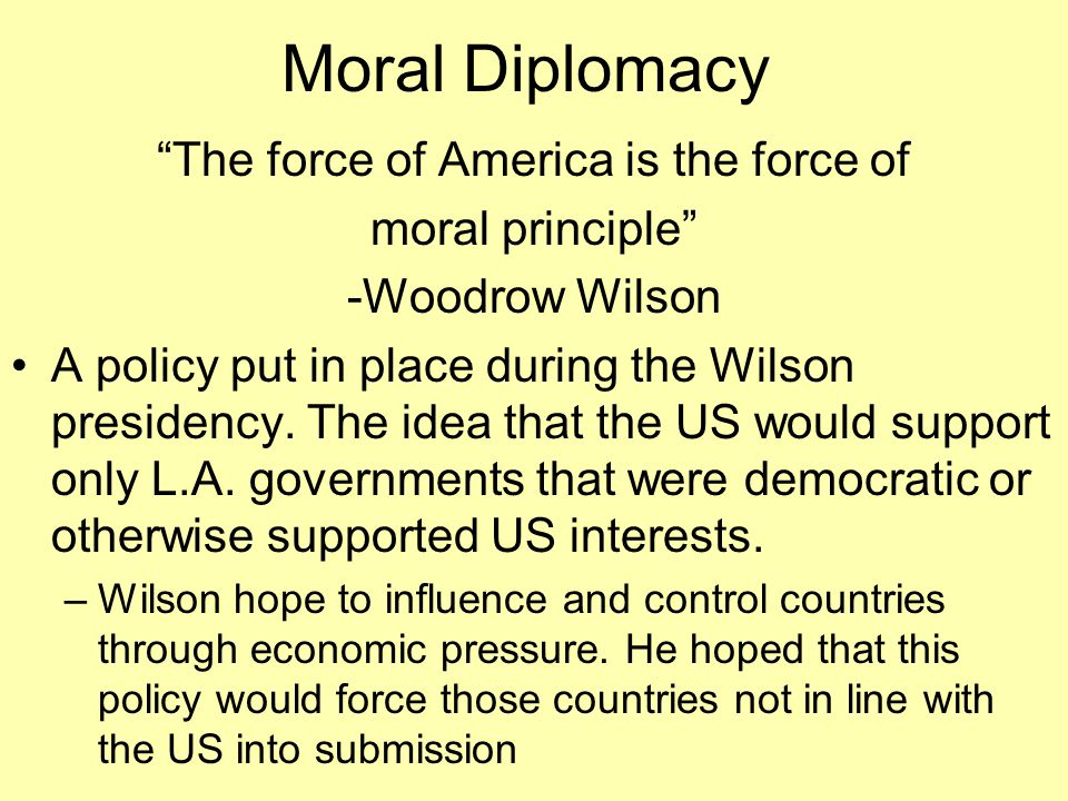 Moral Diplomacy The force of America is the force of moral principle -Woodrow Wilson A policy put in place during the Wilson presidency.