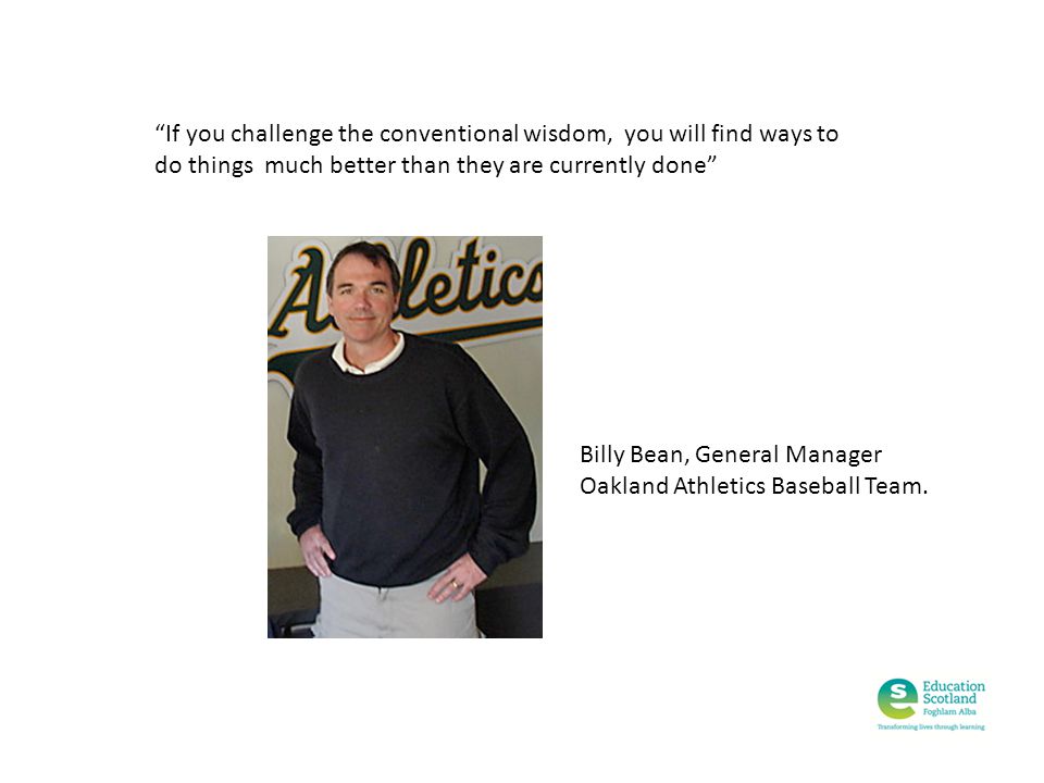 If you challenge the conventional wisdom, you will find ways to do things much better than they are currently done Billy Bean, General Manager Oakland Athletics Baseball Team.