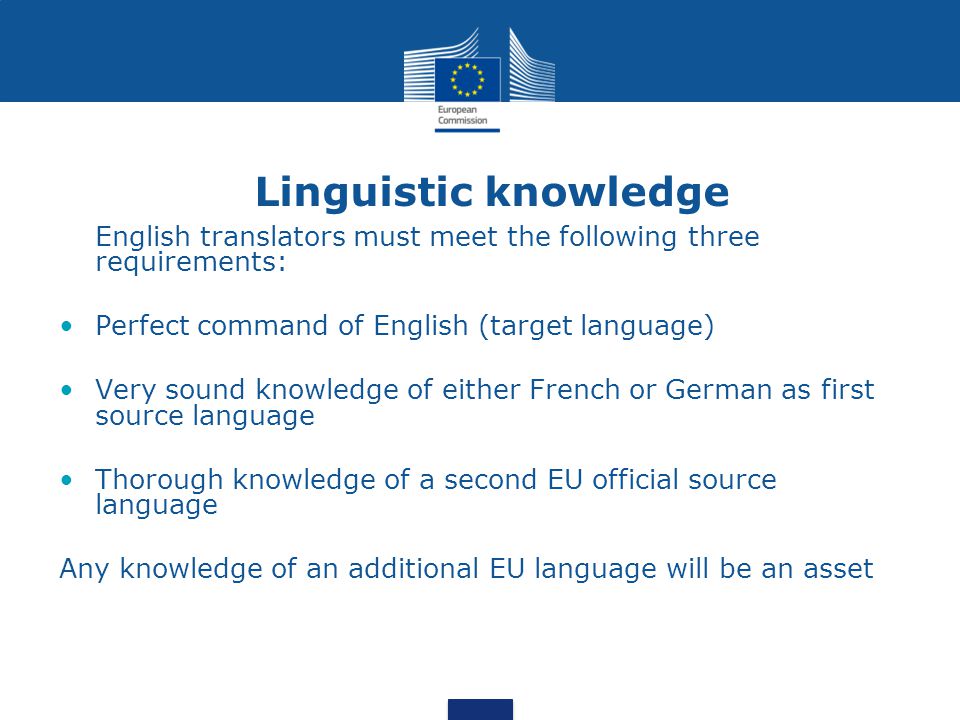 Linguistic knowledge English translators must meet the following three requirements: Perfect command of English (target language) Very sound knowledge of either French or German as first source language Thorough knowledge of a second EU official source language Any knowledge of an additional EU language will be an asset