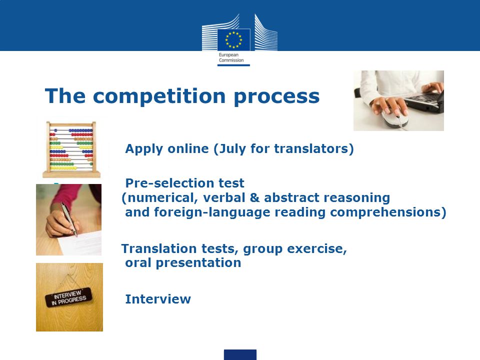 The competition process Apply online (July for translators) Pre-selection test (numerical, verbal & abstract reasoning and foreign-language reading comprehensions) Translation tests, group exercise, oral presentation Interview
