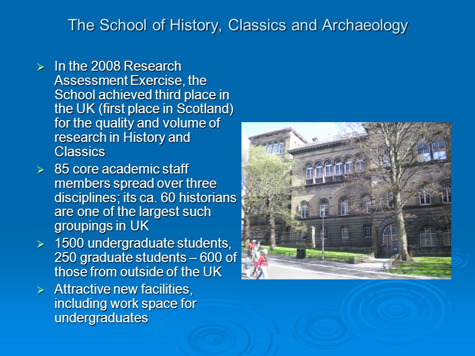 The School of History, Classics and Archaeology  In the 2008 Research Assessment Exercise, the School achieved third place in the UK (first place in Scotland) for the quality and volume of research in History and Classics  85 core academic staff members spread over three disciplines; its ca.