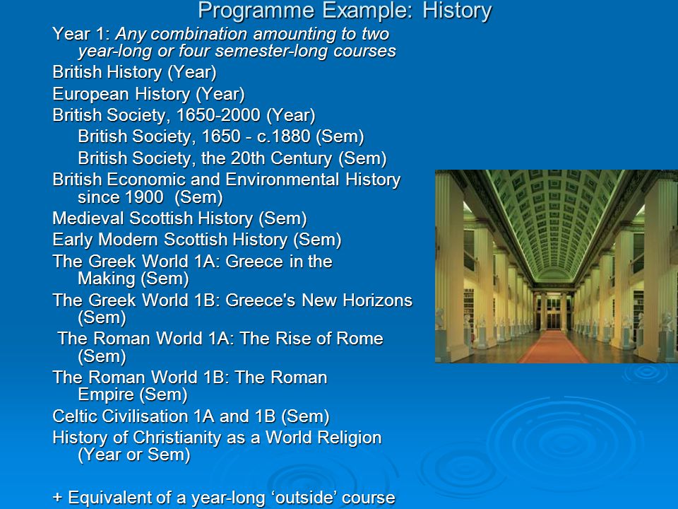 Programme Example: History Year 1: Any combination amounting to two year-long or four semester-long courses British History (Year) European History (Year) British Society, (Year) British Society, c.1880 (Sem) British Society, the 20th Century (Sem) British Economic and Environmental History since 1900 (Sem) Medieval Scottish History (Sem) Early Modern Scottish History (Sem) The Greek World 1A: Greece in the Making (Sem) The Greek World 1B: Greece s New Horizons (Sem) The Roman World 1A: The Rise of Rome (Sem) The Roman World 1A: The Rise of Rome (Sem) The Roman World 1B: The Roman Empire (Sem) Celtic Civilisation 1A and 1B (Sem) History of Christianity as a World Religion (Year or Sem) History of Christianity as a World Religion (Year or Sem) + Equivalent of a year-long ‘outside’ course