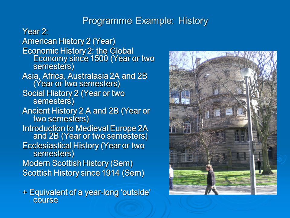 Programme Example: History Year 2: American History 2 (Year) Economic History 2: the Global Economy since 1500 (Year or two semesters) Asia, Africa, Australasia 2A and 2B (Year or two semesters) Social History 2 (Year or two semesters) Ancient History 2 A and 2B (Year or two semesters) Introduction to Medieval Europe 2A and 2B (Year or two semesters) Ecclesiastical History (Year or two semesters) Modern Scottish History (Sem) Scottish History since 1914 (Sem) + Equivalent of a year-long ‘outside’ course