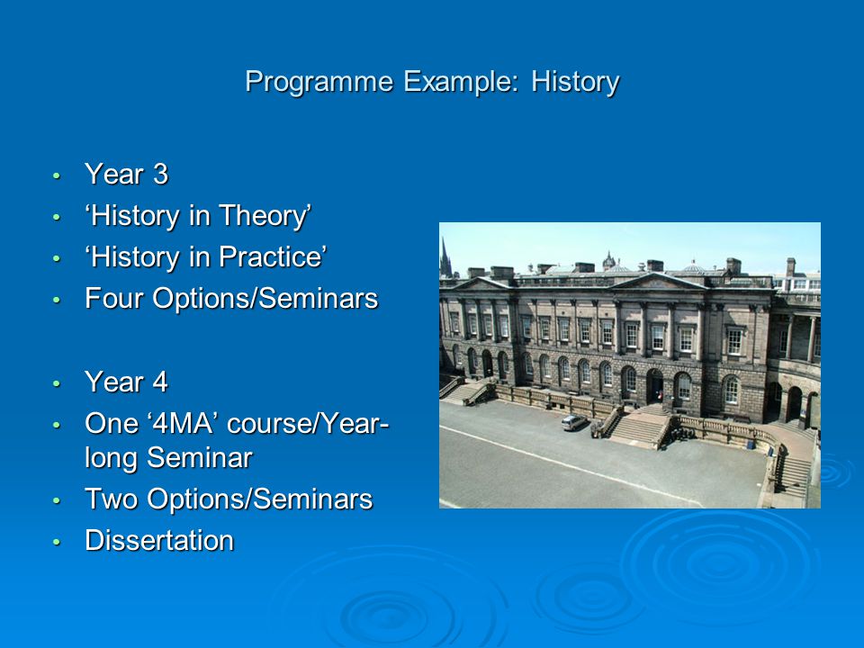 Programme Example: History Year 3 Year 3 ‘History in Theory’ ‘History in Theory’ ‘History in Practice’ ‘History in Practice’ Four Options/Seminars Four Options/Seminars Year 4 Year 4 One ‘4MA’ course/Year- long Seminar One ‘4MA’ course/Year- long Seminar Two Options/Seminars Two Options/Seminars Dissertation Dissertation
