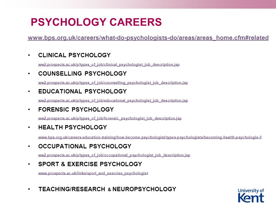 PSYCHOLOGY CAREERS   CLINICAL PSYCHOLOGY ww2.prospects.ac.uk/p/types_of_job/clinical_psychologist_job_description.jsp COUNSELLING PSYCHOLOGY ww2.prospects.ac.uk/p/types_of_job/counselling_psychologist_job_description.jsp EDUCATIONAL PSYCHOLOGY ww2.prospects.ac.uk/p/types_of_job/educational_psychologist_job_description.jsp FORENSIC PSYCHOLOGY ww2.prospects.ac.uk/p/types_of_job/forensic_psychologist_job_description.jsp HEALTH PSYCHOLOGY   OCCUPATIONAL PSYCHOLOGY ww2.prospects.ac.uk/p/types_of_job/occupational_psychologist_job_description.jsp SPORT & EXERCISE PSYCHOLOGY   TEACHING/RESEARCH & NEUROPSYCHOLOGY