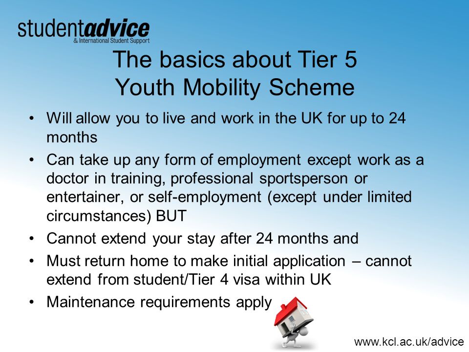 The basics about Tier 5 Youth Mobility Scheme Will allow you to live and work in the UK for up to 24 months Can take up any form of employment except work as a doctor in training, professional sportsperson or entertainer, or self-employment (except under limited circumstances) BUT Cannot extend your stay after 24 months and Must return home to make initial application – cannot extend from student/Tier 4 visa within UK Maintenance requirements apply