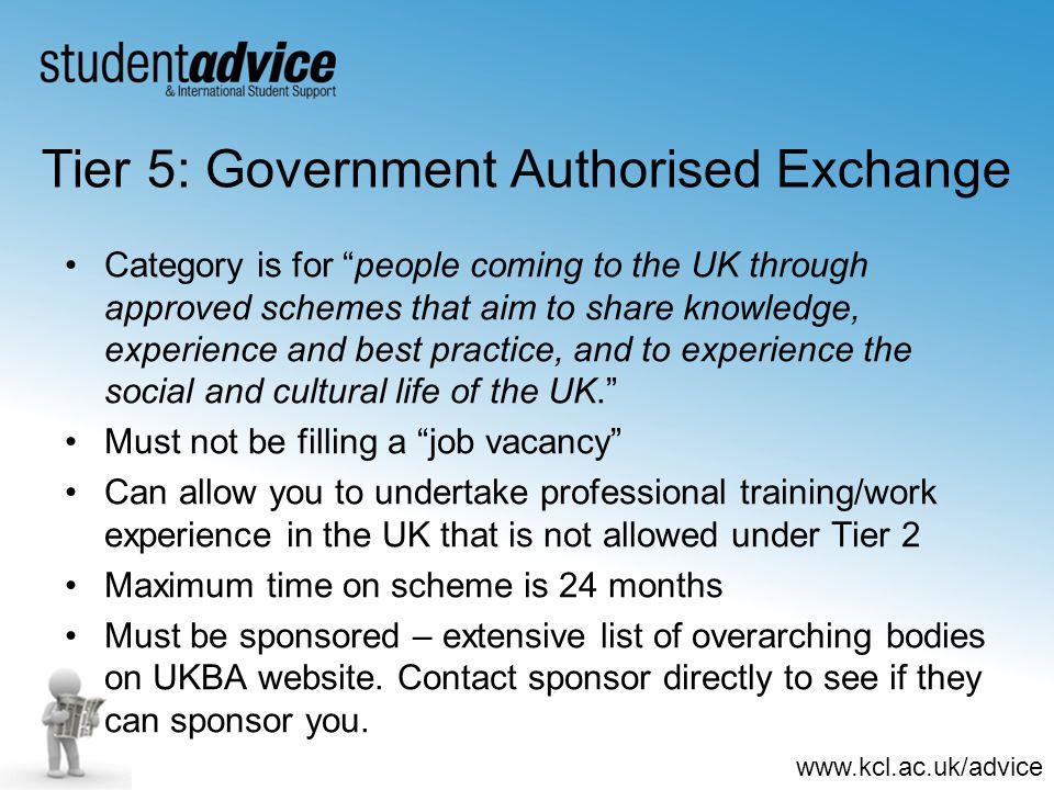 Tier 5: Government Authorised Exchange Category is for people coming to the UK through approved schemes that aim to share knowledge, experience and best practice, and to experience the social and cultural life of the UK. Must not be filling a job vacancy Can allow you to undertake professional training/work experience in the UK that is not allowed under Tier 2 Maximum time on scheme is 24 months Must be sponsored – extensive list of overarching bodies on UKBA website.