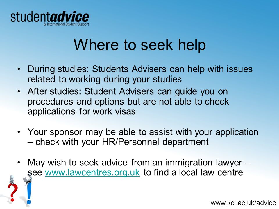 Where to seek help During studies: Students Advisers can help with issues related to working during your studies After studies: Student Advisers can guide you on procedures and options but are not able to check applications for work visas Your sponsor may be able to assist with your application – check with your HR/Personnel department May wish to seek advice from an immigration lawyer – see   to find a local law centrewww.lawcentres.org.uk