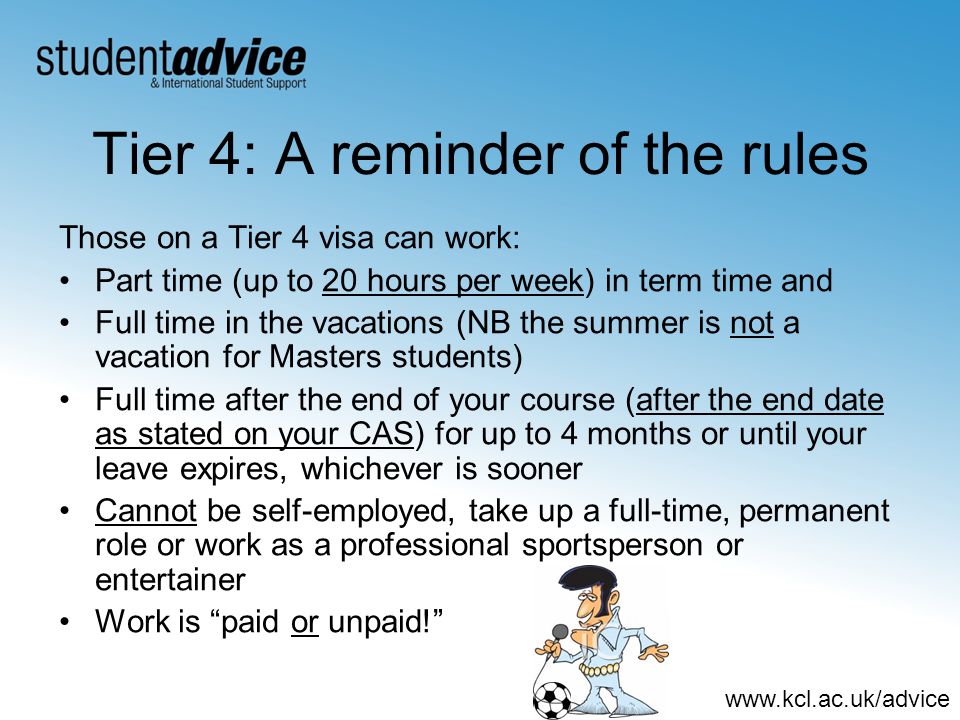 Tier 4: A reminder of the rules Those on a Tier 4 visa can work: Part time (up to 20 hours per week) in term time and Full time in the vacations (NB the summer is not a vacation for Masters students) Full time after the end of your course (after the end date as stated on your CAS) for up to 4 months or until your leave expires, whichever is sooner Cannot be self-employed, take up a full-time, permanent role or work as a professional sportsperson or entertainer Work is paid or unpaid!