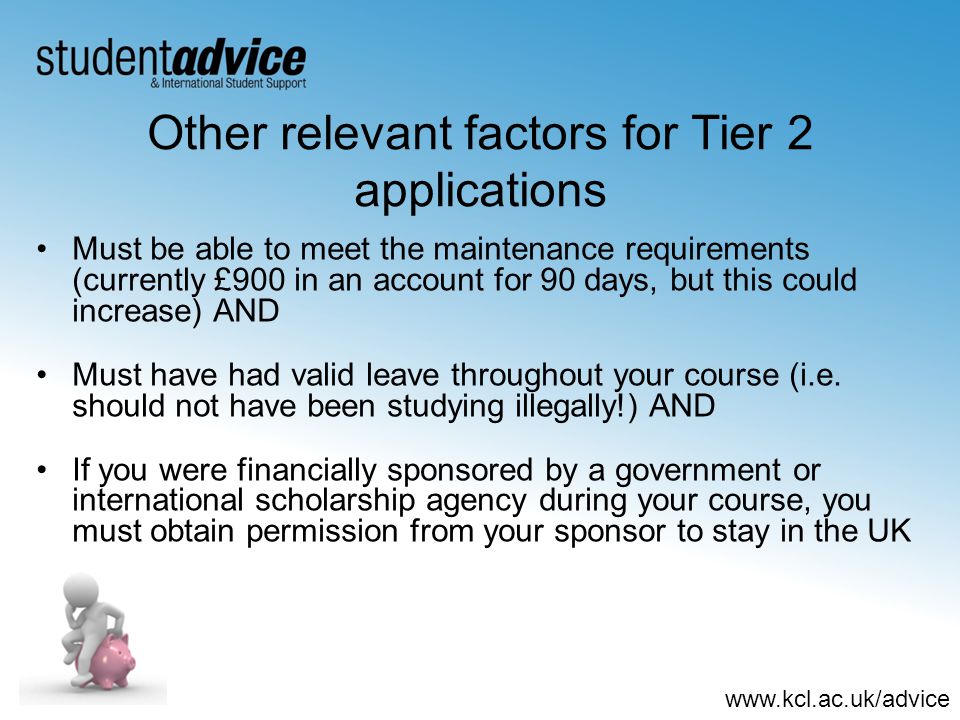 Other relevant factors for Tier 2 applications Must be able to meet the maintenance requirements (currently £900 in an account for 90 days, but this could increase) AND Must have had valid leave throughout your course (i.e.