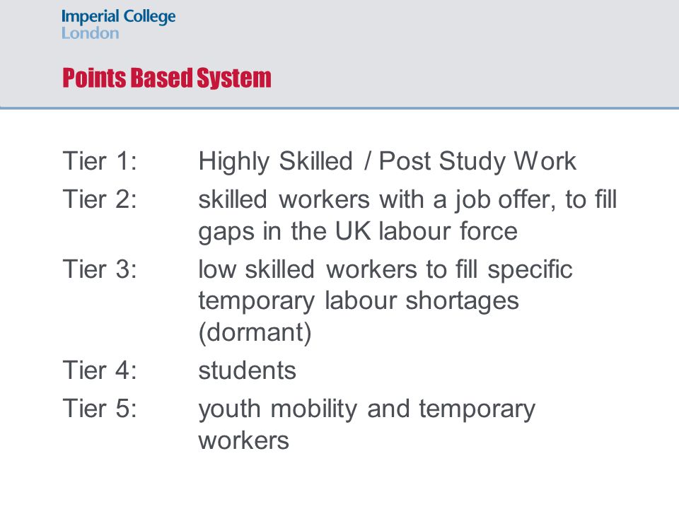 Points Based System Tier 1: Highly Skilled / Post Study Work Tier 2: skilled workers with a job offer, to fill gaps in the UK labour force Tier 3:low skilled workers to fill specific temporary labour shortages (dormant) Tier 4:students Tier 5:youth mobility and temporary workers