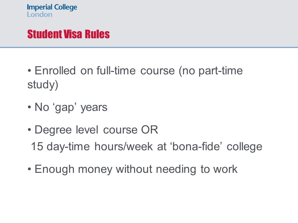 Student Visa Rules Enrolled on full-time course (no part-time study) No ‘gap’ years Degree level course OR 15 day-time hours/week at ‘bona-fide’ college Enough money without needing to work
