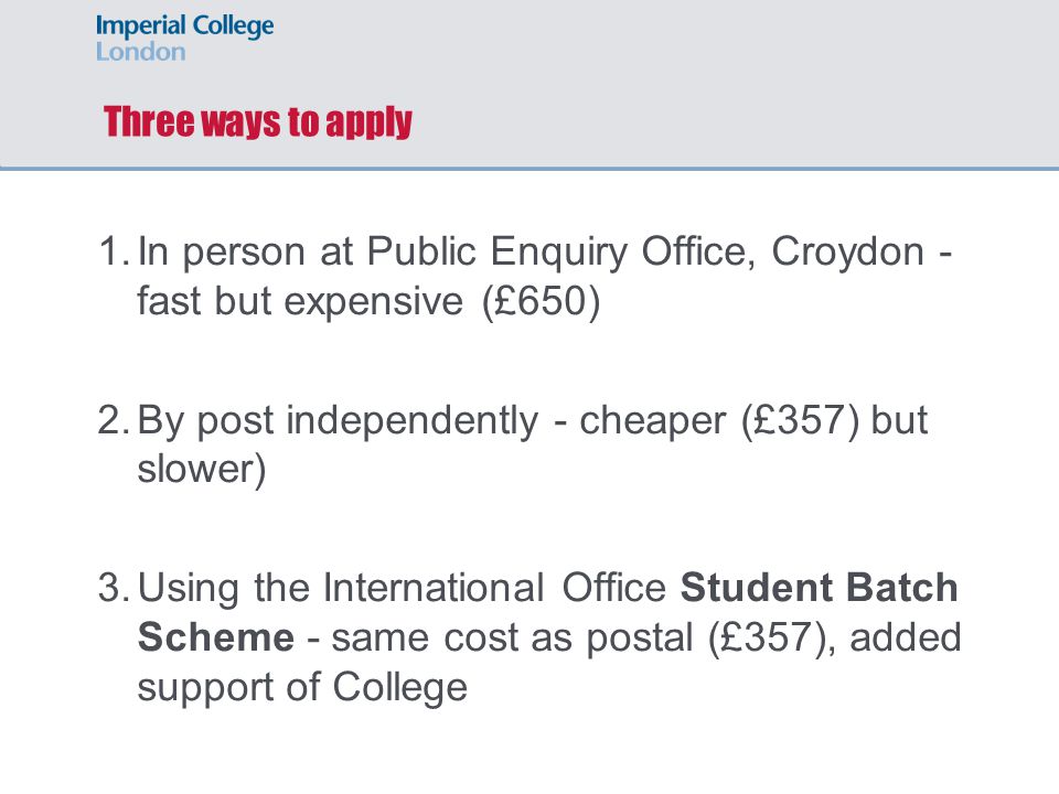 Three ways to apply 1.In person at Public Enquiry Office, Croydon - fast but expensive (£650) 2.By post independently - cheaper (£357) but slower) 3.Using the International Office Student Batch Scheme - same cost as postal (£357), added support of College
