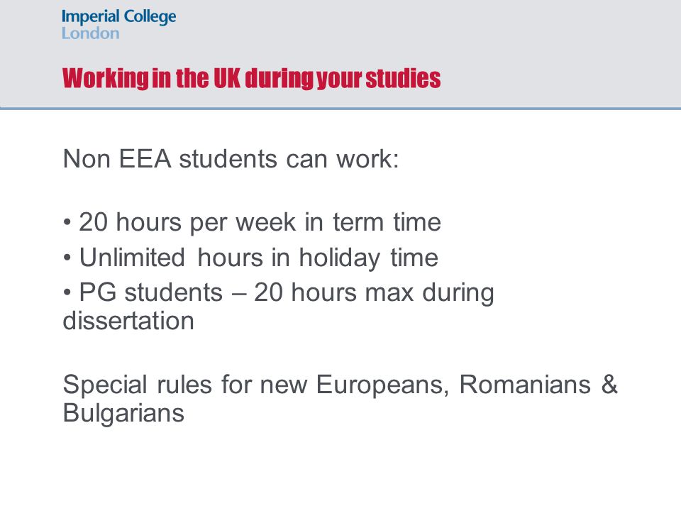Working in the UK during your studies Non EEA students can work: 20 hours per week in term time Unlimited hours in holiday time PG students – 20 hours max during dissertation Special rules for new Europeans, Romanians & Bulgarians