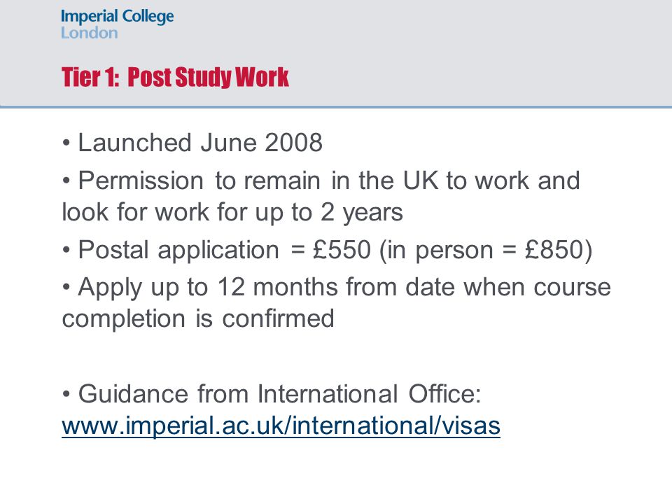 Tier 1: Post Study Work Launched June 2008 Permission to remain in the UK to work and look for work for up to 2 years Postal application = £550 (in person = £850) Apply up to 12 months from date when course completion is confirmed Guidance from International Office: