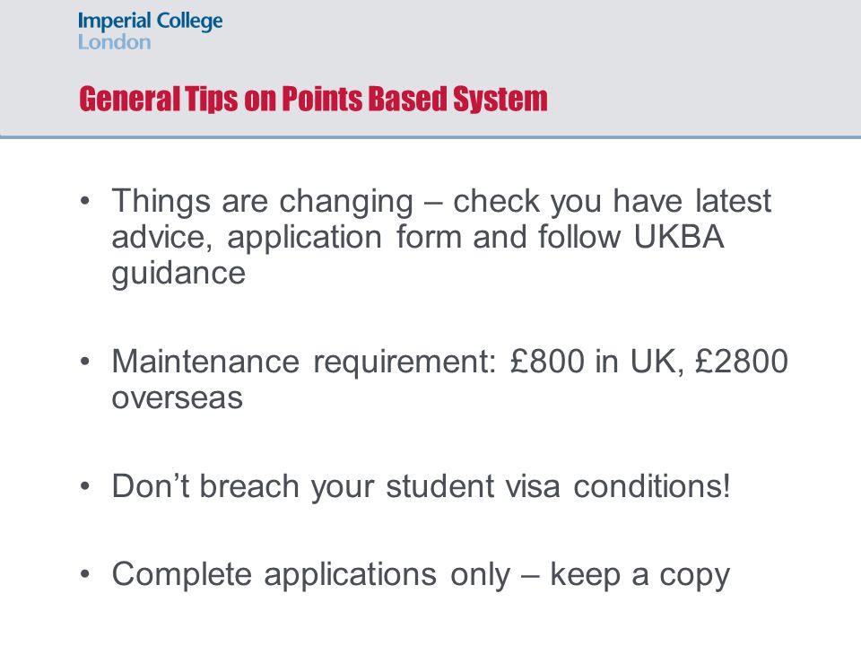 General Tips on Points Based System Things are changing – check you have latest advice, application form and follow UKBA guidance Maintenance requirement: £800 in UK, £2800 overseas Don’t breach your student visa conditions.
