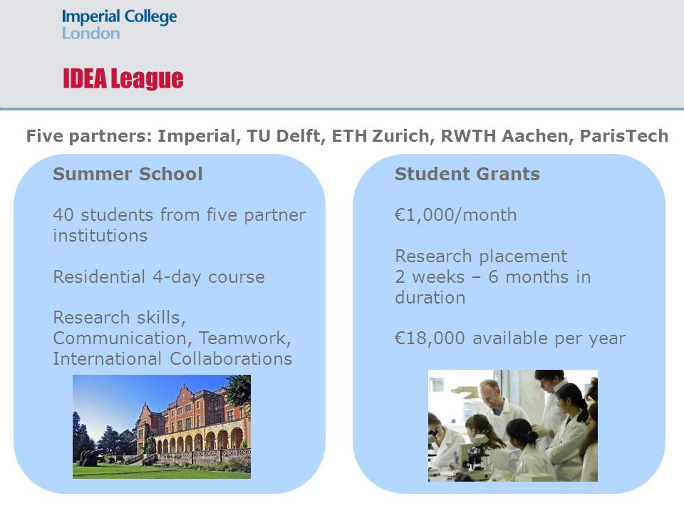 IDEA League Summer School 40 students from five partner institutions Residential 4-day course Research skills, Communication, Teamwork, International Collaborations Five partners: Imperial, TU Delft, ETH Zurich, RWTH Aachen, ParisTech Student Grants €1,000/month Research placement 2 weeks – 6 months in duration €18,000 available per year