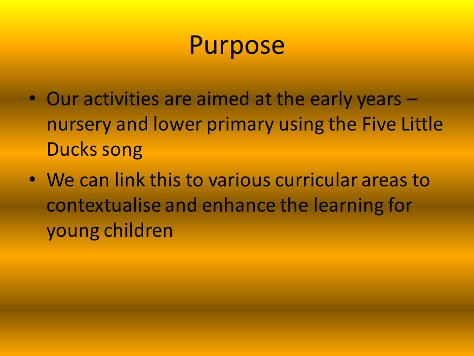Purpose Our activities are aimed at the early years – nursery and lower primary using the Five Little Ducks song We can link this to various curricular areas to contextualise and enhance the learning for young children