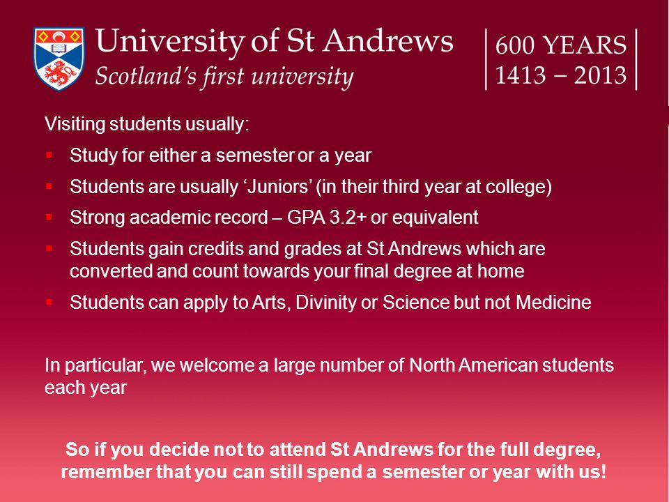 Visiting students usually:  Study for either a semester or a year  Students are usually ‘Juniors’ (in their third year at college)  Strong academic record – GPA 3.2+ or equivalent  Students gain credits and grades at St Andrews which are converted and count towards your final degree at home  Students can apply to Arts, Divinity or Science but not Medicine In particular, we welcome a large number of North American students each year So if you decide not to attend St Andrews for the full degree, remember that you can still spend a semester or year with us!