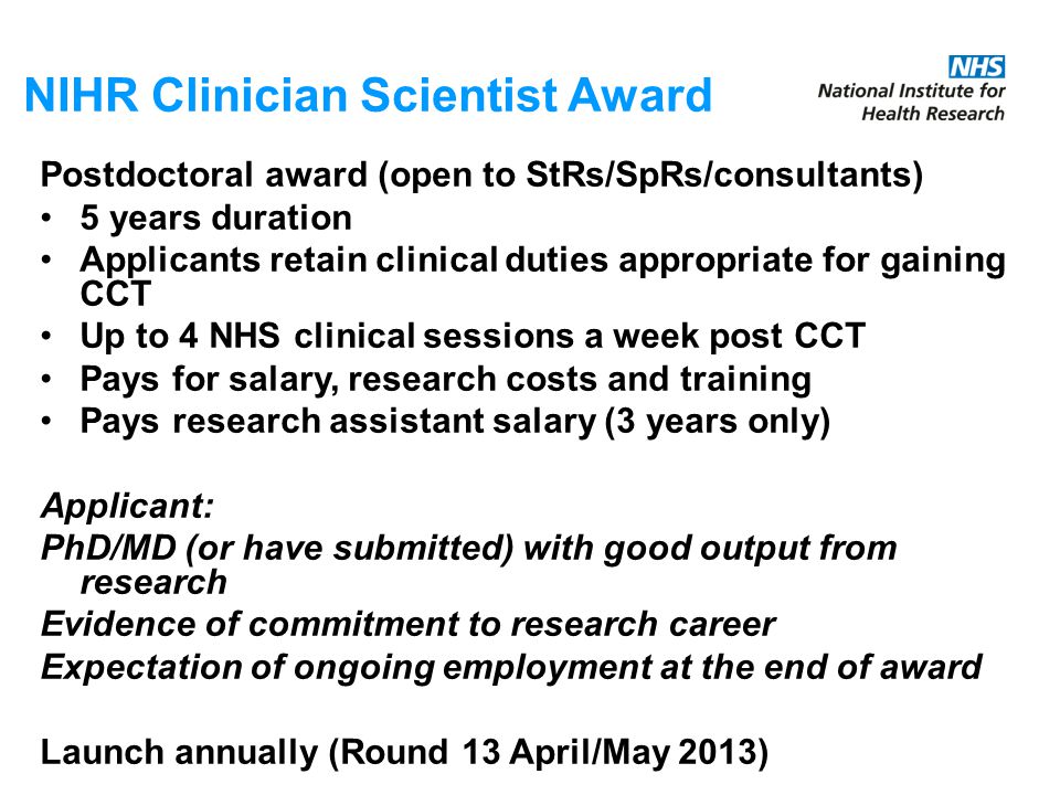 NIHR Clinician Scientist Award Postdoctoral award (open to StRs/SpRs/consultants) 5 years duration Applicants retain clinical duties appropriate for gaining CCT Up to 4 NHS clinical sessions a week post CCT Pays for salary, research costs and training Pays research assistant salary (3 years only) Applicant: PhD/MD (or have submitted) with good output from research Evidence of commitment to research career Expectation of ongoing employment at the end of award Launch annually (Round 13 April/May 2013)