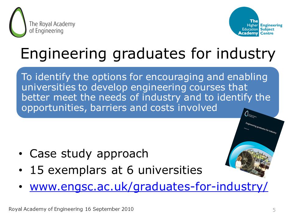Engineering graduates for industry To identify the options for encouraging and enabling universities to develop engineering courses that better meet the needs of industry and to identify the opportunities, barriers and costs involved Case study approach 15 exemplars at 6 universities   5 Royal Academy of Engineering 16 September 2010